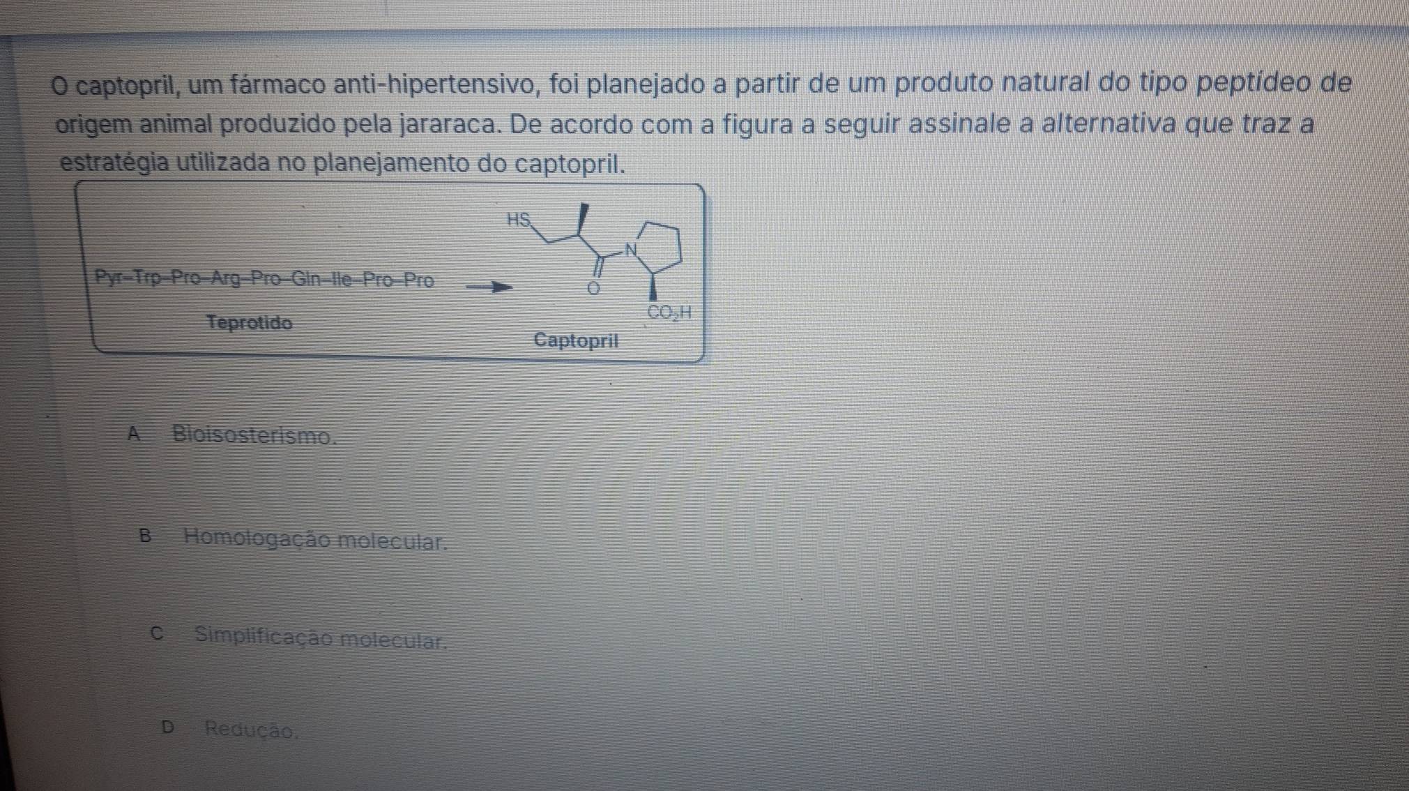 captopril, um fármaco anti-hipertensivo, foi planejado a partir de um produto natural do tipo peptídeo de
origem animal produzido pela jararaca. De acordo com a figura a seguir assinale a alternativa que traz a
estratégia utilizada no planejamento do captopril.
HS,
N
Pyr-Trp-Pro-Arg-Pro-Gin-Ile-Pro-Pro
Teprotido
CO₂H
Captopril
A Bioisosterismo.
BHomologação molecular.
c Simplificação molecular.
D Redução.