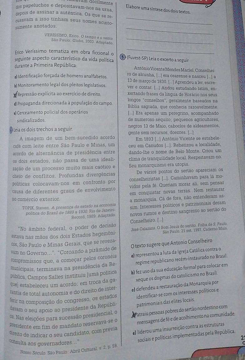 dos papeluchos e depositavam-nos na urna
Elabore uma síntese dos dois textos.
depois de assinar a autêntica. Os que se re-
cusavam a isso tinham seus nomes acinto-
samente anotados
_
_
VERISSIMO, Erico. O tempo e o vento.
São Paulo: Globo, 2003. Adaptado.
_
Frico Veríssimo tematiza em obra ficcional o
_
seguinte aspecto característico da vida política 5 (Fuvest-SP) Leia o excerto a seguir
durante a Primeira República: Antônio Vicente Mendes Maciel, Conselhei-
ro de alcunha, [...] era cearense e nasceu [...] a
#) Identificação forçada de homens analfabetos. 13 de março de 1830. [...] Aprendeu a ler, escre-
b) Monitoramento legal dos pleitos legislativos. ver e contar. [...] Andou estudando latim, en-
Repressão explícita ao exercício de direito. xertando frases da língua de Horácio nos seus
longos “conselhos”, geralmente baseados na
# Propaganda direcionada à população do campo. Biblia sagrada, que conhecia razoavelmente.
Cerceamento policial dos operários [...] Era apenas um peregrino, acompanhado
sindicalizados. de numeroso séquito; pequenos agrícultores,
Leia os dois trechos a seguir. negros 13 de Maío, caboclos de aldeamentos,
gente sem recursos, doentes. [...]
A imagem de um bem-sucedido acordo Em 1893 [...] Antônio Vicente se estabele-
café com leite entre São Paulo e Minas, um ceu em Canudos [...]. Rebatizou a localidade,
acordo de alternância de presidência entre dando-lhe o nome de Belo Monte, Criou um
os dois estados, não passa de uma ideali- clíma de tranquilidade local. Respeitavam-no.
zação de um processo muíto mais caótico e Seu monarquismo era utopia.
cheio de conflitos. Profundas divergências De vários pontos do sertão apareciam os
políticas colocavam-nos em confronto por conselheiristas [...]. Caminhavam para lá mo-
causa de diferentes graus de envolvimento vidos pela fé. Queriam morar ali, sem pensar
em conquistar novas terras. Nem restaurar
no comércio exterior
a monarquia. Cá de fora, não entenderam as
TOPIK, Steven. A presença do estado na economia sim. Interesses políticos e patrimoniais deram
política do Brasil de 1889 a 1930. Rio de Janeiro:
Record, 1989. Adaptado novos rumos e destino sangrento ao sertão do
"No âmbito federal, o poder de decisão Conselheiro. [...]
São Paulo, 21 set. 1997. Caderno Mais
estava nas mãos dos dois Estados hegemôni-  José Calazans. O Bom Jesus do sertão. Folha de S, Paulo,
cos, São Paulo e Minas Gerais, que se reveza-
vam no Governo…”. “Coroando a pirâmide de O texto sugere que Antonio Conselheiro
compromissos que, a começar pelos coronéis α) representou a luta da Igreja Católica contra o
municipais, terminava na presidência da Re- regime republicano recém-instaurado no Brasil.
pública, Campos Salles instituiu [uma política b) fez uso da sua educação formal para colocar em
que] estabeleceu um acordo: em troca da ga- xeque os dogmas do catolicismo no Brasil.
rantía de total autonomia e do direito de inter c) defendeu a restauração da Monarquia por
ferir na composição do congresso, os estados identificar-se com os interesses políticos e
davam o seu apoio ao presidente da Republi patrimoniais das elites locais.
ca. Nas eleições para sucessão presidencial, o Patraiu pessoas pobres do sertão nordestino com
presidente em fim de mandato reservava-se o mensagens de fé e de acolhimento na comunidade.
direito de indicar o seu candidato, com prévia e) liderou uma insurreição contra as estruturas
21
consulta aos governadores....
sociais e políticas implementadas pela República.
Nosso Século. São Paulo: Abril Cultural, v 2, p. 59,