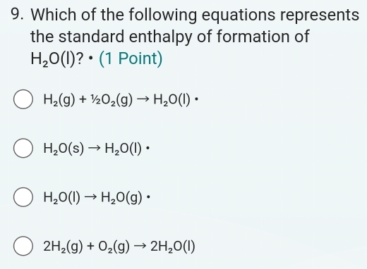 Which of the following equations represents
the standard enthalpy of formation of
H_2O(l) ?• (1 Point)
H_2(g)+1/2O_2(g)to H_2O(l)·
H_2O(s)to H_2O(l)·
H_2O(l)to H_2O(g)·
2H_2(g)+O_2(g)to 2H_2O(l)