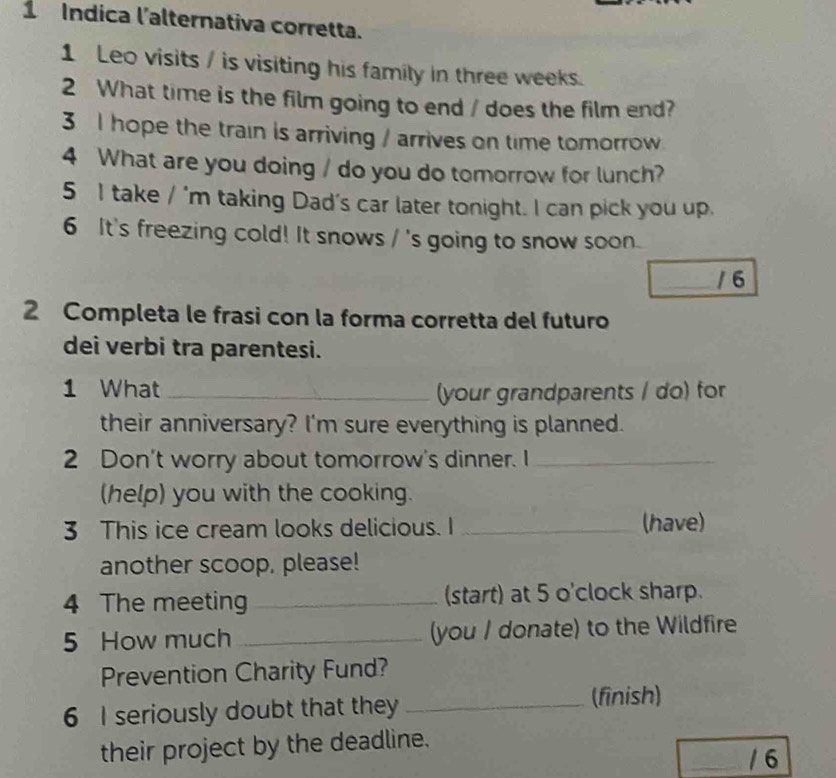 Indica l'alternativa corretta. 
1 Leo visits / is visiting his family in three weeks. 
2 What time is the film going to end / does the film end? 
3 I hope the train is arriving / arrives on time tomorrow 
4 What are you doing / do you do tomorrow for lunch? 
5 I take / 'm taking Dad's car later tonight. I can pick you up. 
6 It's freezing cold! It snows / 's going to snow soon. 
/6 
2 Completa le frasi con la forma corretta del futuro 
dei verbi tra parentesi. 
1 What_ 
(your grandparents / do) for 
their anniversary? I'm sure everything is planned. 
2 Don't worry about tomorrow's dinner. I_ 
(help) you with the cooking. 
3 This ice cream looks delicious. I _(have) 
another scoop, please! 
4 The meeting _(start) at 5 o'clock sharp. 
5 How much _(you / donate) to the Wildfire 
Prevention Charity Fund? 
6 I seriously doubt that they_ 
(finish) 
their project by the deadline. 
/ 6