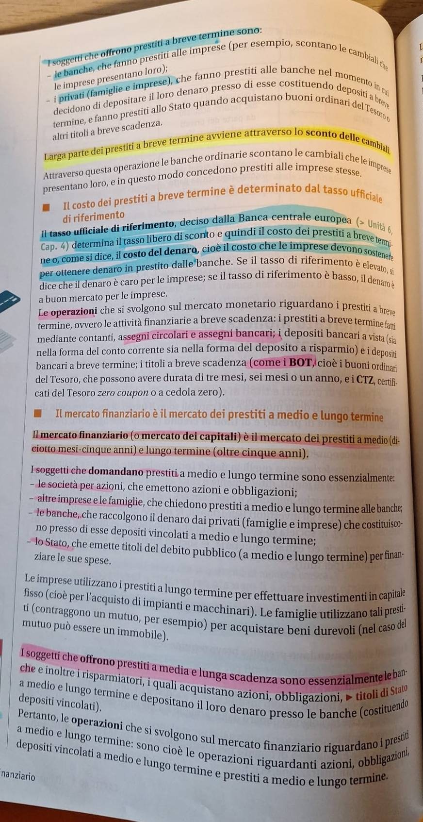 soggetti che offrono prestiti a breve termine sono:
- le banche, che fanno prestiti alle imprese (per esempio, scontano le cambiali ch
le imprese presentano loro);
- i privati (famiglie e imprese), che fanno prestiti alle banche nel momento in cui
decidono di depositare il loro denaro presso di esse costituendo depositi a breve
termine, e fanno prestiti allo Stato quando acquistano buoni ordinari del Tesoro o
altri titoli a breve scadenza.
Larga parte dei prestiti a breve termine avviene attraverso lo sconto delle cambiali
Attraverso questa operazione le banche ordinarie scontano le cambiali che le imprese
presentano loro, e in questo modo concedono prestiti alle imprese stesse
Il costo dei prestiti a breve termine è determinato dal tasso ufficiale
di riferimento
Il tasso ufficiale di riferimento, deciso dalla Banca centrale europea (> Unità 6
Cap. 4) determina il tasso libero di sconto e quindi il costo dei prestiti a breve termi.
ne o, come si dice, il costo del denaro, cioè il costo che le imprese devono sostenero
per ottenere denaro in prestito dalle banche. Se il tasso di riferimento è elevato, si
dice che il denaro è caro per le imprese; se il tasso di riferimento è basso, il denaro è
a buon mercato per le imprese.
Le operazioni che si svolgono sul mercato monetario riguardano i prestiti a breve
termine, ovvero le attività finanziarie a breve scadenza: i prestiti a breve termine fatt
mediante contanti, assegni circolari e assegni bancari; i depositi bancari a vista (sia
nella forma del conto corrente sia nella forma del deposito a risparmio) e i depositi
bancari a breve termine; i titoli a breve scadenza (come i BOT, cioè i buoni ordinari
del Tesoro, che possono avere durata di tre mesi, sei mesi o un anno, e i CTZ, certif.
cati del Tesoro zero coupon o a cedola zero).
Il mercato finanziario è il mercato dei prestiti a medio e lungo termine
Il mercato finanziario (o mercato dei capitali) è il mercato dei prestiti a medio (di-
ciotto mesi-cinque anni) e lungo termine (oltre cinque anni).
I soggetti che domandano prestiti a medio e lungo termine sono essenzialmente:
- le società per azioni, che emettono azioni e obbligazioni;
- altre imprese e le famiglie, che chiedono prestiti a medio e lungo termine alle banche;
- le banche, che raccolgono il denaro dai privati (famiglie e imprese) che costituisco-
no presso di esse depositi vincolati a medio e lungo termine;
- lo Stato, che emette titoli del debito pubblico (a medio e lungo termine) per finan-
ziare le sue spese.
Le imprese utilizzano i prestiti a lungo termine per effettuare investimenti in capitale
fisso (cioè per l’acquisto di impianti e macchinari). Le famiglie utilizzano tali prestiv
ti (contraggono un mutuo, per esempio) per acquistare beni durevoli (nel caso del
mutuo può essere un immobile).
I soggetti che offrono prestiti a media e lunga scadenza sono essenzialmente le ban-
che e inoltre i risparmiatori, i quali acquistano azioni, obbligazioni, > titoli di Stato
a medio e lungo termine e depositano il loro denaro presso le banche (costituendo
depositi vincolati).
Pertanto, le operazioni che si svolgono sul mercato finanziario riguardano i prestiti
a medio e lungo termine: sono cioè le operazioni riguardanti azioni, obbligazioni,
depositi vincolati a medio e lungo termine e prestiti a medio e lungo termine.
nanziario