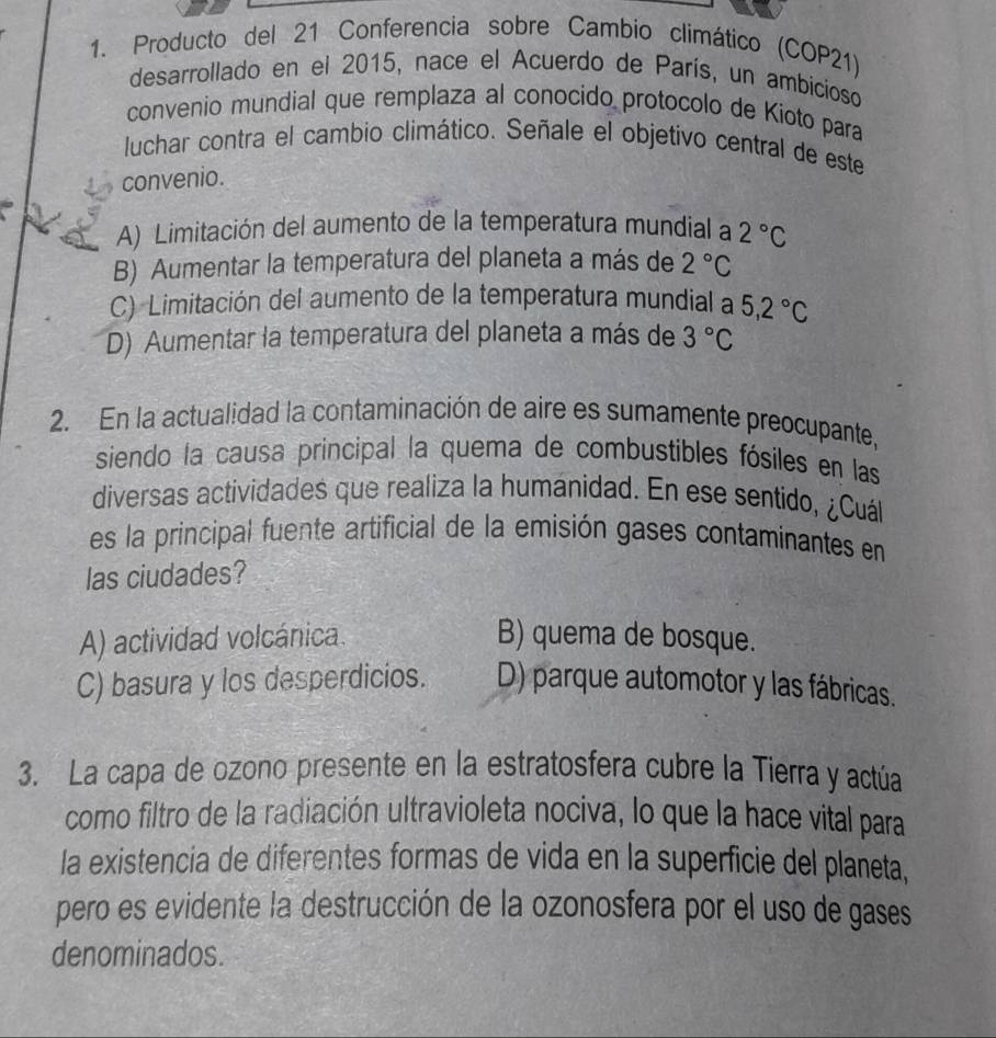 Producto del 21 Conferencia sobre Cambio climático (COP21)
desarrollado en el 2015, nace el Acuerdo de París, un ambicioso
convenio mundial que remplaza al conocido protocolo de Kioto para
luchar contra el cambio climático. Señale el objetivo central de este
convenio.
A) Limitación del aumento de la temperatura mundial a 2°C
B) Aumentar la temperatura del planeta a más de 2°C
C) Limitación del aumento de la temperatura mundial a 5, 2°C
D) Aumentar la temperatura del planeta a más de 3°C
2. En la actualidad la contaminación de aire es sumamente preocupante,
siendo la causa principal la quema de combustibles fósiles en las
diversas actividades que realiza la humanidad. En ese sentido, ¿Cuál
es la principal fuente artificial de la emisión gases contaminantes en
las ciudades?
A) actividad volcánica. B) quema de bosque.
C) basura y los desperdicios. D) parque automotor y las fábricas.
3. La capa de ozono presente en la estratosfera cubre la Tierra y actúa
como filtro de la radiación ultravioleta nociva, lo que la hace vital para
la existencia de diferentes formas de vida en la superficie del planeta,
pero es evidente la destrucción de la ozonosfera por el uso de gases
denominados.