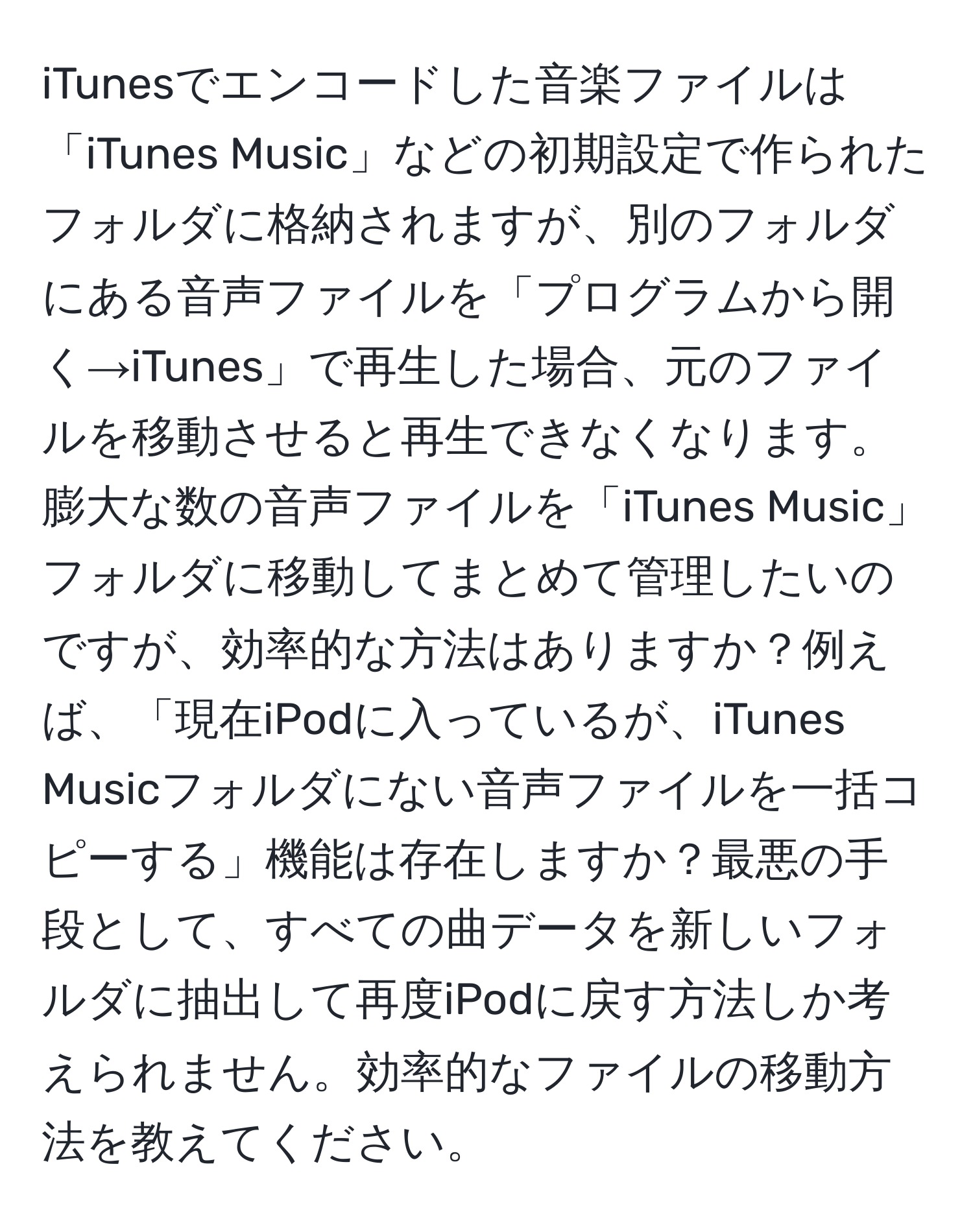 iTunesでエンコードした音楽ファイルは「iTunes Music」などの初期設定で作られたフォルダに格納されますが、別のフォルダにある音声ファイルを「プログラムから開く→iTunes」で再生した場合、元のファイルを移動させると再生できなくなります。膨大な数の音声ファイルを「iTunes Music」フォルダに移動してまとめて管理したいのですが、効率的な方法はありますか？例えば、「現在iPodに入っているが、iTunes Musicフォルダにない音声ファイルを一括コピーする」機能は存在しますか？最悪の手段として、すべての曲データを新しいフォルダに抽出して再度iPodに戻す方法しか考えられません。効率的なファイルの移動方法を教えてください。