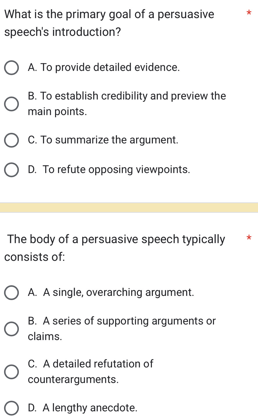 What is the primary goal of a persuasive
*
speech's introduction?
A. To provide detailed evidence.
B. To establish credibility and preview the
main points.
C. To summarize the argument.
D. To refute opposing viewpoints.
The body of a persuasive speech typically *
consists of:
A. A single, overarching argument.
B. A series of supporting arguments or
claims.
C. A detailed refutation of
counterarguments.
D. A lengthy anecdote.