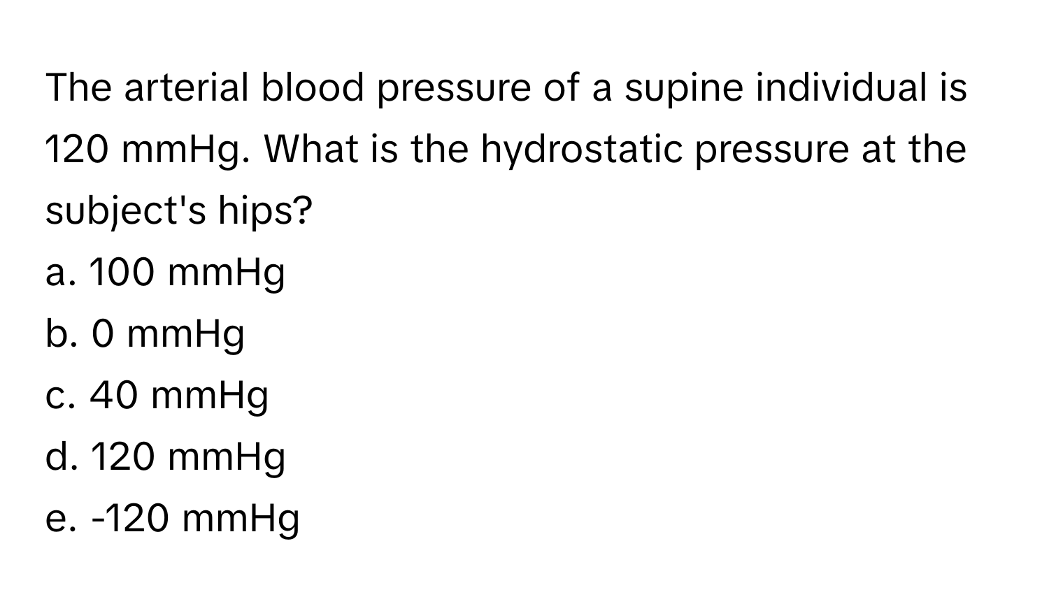 The arterial blood pressure of a supine individual is 120 mmHg. What is the hydrostatic pressure at the subject's hips?

a. 100 mmHg 
b. 0 mmHg 
c. 40 mmHg 
d. 120 mmHg 
e. -120 mmHg