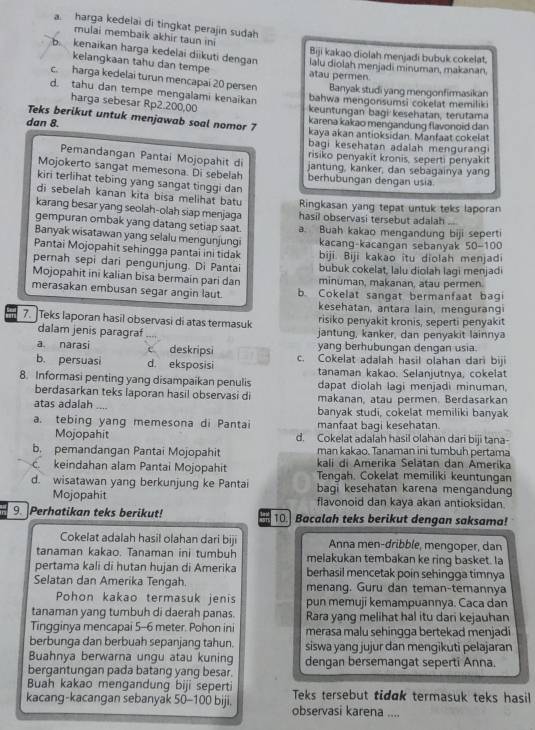 a. harga kedelai di tingkat perajin sudah
mulai membaik akhir taun ini Biji kakao diolah menjadi bubuk cokelat.
b. kenaikan harga kedelai diikuti dengan lalu diolah menjadi minuman, makanan.
kelangkaan tahu dan tempe atau permen
c. harga kedelai turun mencapai 20 persen Banyak studi yang mengonfirmasikan
d. tahu dan tempe mengalami kenaikan
bahwa mengonsumsi cokelat memilik
harga sebesar Rp2.200,00
keuntungan bagi kesehatan, terutama
Teks berikut untuk menjawab soal nomor 7 karena kakao mengandung flavonoid dan
kaya akan antioksidan. Manfaat cokelat
dan 8. bagi kesehatan adalah menguran 
risiko penyakit kronis, seperti penyakit
Pemandangan Pantai Mojopahit di jantung, kanker, dan sebagainya yang
Mojokerto sangat memesona. Di sebelah berhubungan dengan usia
kiri terlihat tebing yang sangat tinggi dan
di sebelah kanan kita bisa melihat batu Ringkasan yang tepat untuk teks laporan
karang besar yang seolah-olah siap menjaga hasil observasi tersebut adalah
gempuran ombak yang datang setiap saat. a Buah kakao mengandung biji seperti
Banyak wisatawan yang selalu mengunjungi kacang-kacangan sebanyak 50-100
Pantai Mojopahit sehingga pantai ini tidak biji. Biji kakao îtu diolah menjadi
pernah sepi dari pengunjung. Di Pantai bubuk cokelat, lalu diolah lagi menjadi
Mojopahit ini kalian bisa bermain pari dan minuman, makanan, atau permen.
merasakan embusan segar angin laut. b. Cokelat sangat bermanfaat bagi
kesehatan, antara lain, mengurangi
7. Teks laporan hasil observasi di atas termasuk risiko penyakit kronis, seperti penyakit
dalam jenis paragraf jantung, kanker, dan penyakit lainnya
a narasi c deskripsi yang berhubungan dengan usia.
b. persuasi d. eksposisi c. Cokelat adalah hasil olahan dari biji
tanaman kakao. Selanjutnya, cokelat
8. Informasi penting yang disampaikan penulis dapat diolah lagi menjadi minuman.
berdasarkan teks laporan hasil observasi di makanan, atau permen. Berdasarkan
atas adalah .... banyak studi, cokelat memiliki banyak
a. tebing yang memesona di Pantai manfaat bagi kesehatan.
Mojopahit d. Cokelat adalah hasil olahan dari biji tana-
man kakao, Tanaman ini tumbuh pertama
b. pemandangan Pantai Mojopahit kali di Amerika Selatan dan Amerika
c. keindahan alam Pantai Mojopahit Tengah. Cokelat memiliki keuntungan
d. wisatawan yang berkunjung ke Pantai bagi kesehatan karena mengandung
Mojopahit flavonoid dan kaya akan antioksidan
9. Perhatikan teks berikut! 10. Bacalah teks berikut dengan saksama!
Cokelat adalah hasil olahan dari biji Anna men-dribble, mengoper, dan
tanaman kakao. Tanaman ini tumbuh melakukan tembakan ke ring basket. la
pertama kali di hutan hujan di Amerika berhasil mencetak poin sehingga timnya
Selatan dan Amerika Tengah. menang. Guru dan teman-temannya
Pohon kakao termasuk jenis pun memuji kemampuannya. Caca dan
tanaman yang tumbuh di daerah panas. Rara yang melihat hal itu dari kejauhan
Tingginya mencapai 5-6 meter. Pohon ini merasa malu sehingga bertekad menjadi
berbunga dan berbuah sepanjang tahun. siswa yang jujur dan mengikuti pelajaran
Buahnya berwarna ungu atau kuning dengan bersemangat seperti Anna.
bergantungan pada batang yang besar.
Buah kakao mengandung biji seperti Teks tersebut tidɑk termasuk teks hasil
kacang-kacangan sebanyak 50-100 biji. observasi karena ....