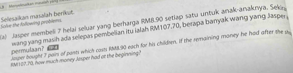 .3 Menyeesalkan masalah yan R 
Selesaikan masalah berikut. 
(a) Jasper membeli 7 helai seluar yang berharga RM8.90 setiap satu untuk anak-anaknya. Sekir 
Solve the following problems. 
wang yang masih ada selepas pembelian itu ialah RM107.70, berapa banyak wang yang Jasper 
Jasper bought 7 pairs of pants which costs RM8.90 each for his children. If the remaining money he had after the sh 
permulaan? TP 4
RM107.70, how much money Jasper had at the beginning?