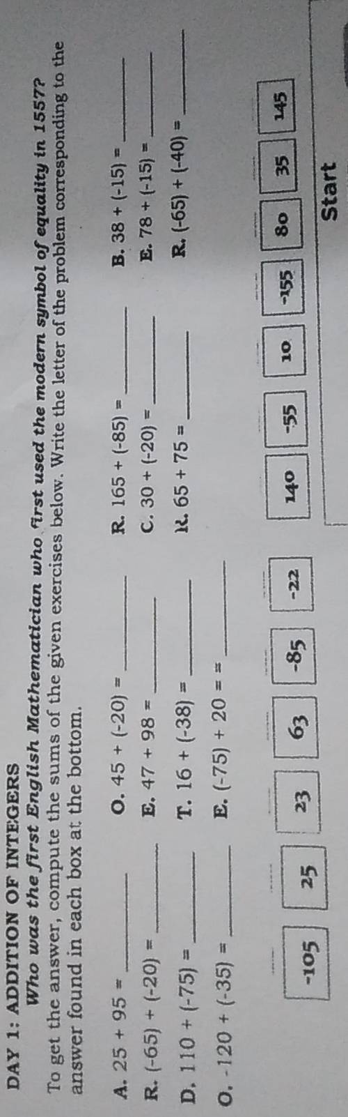 DAY 1： ADDITION OF INTEGERS 
Who was the first English Mathematician who first used the modern symbol of equality in 1557? 
To get the answer, compute the sums of the given exercises below. Write the letter of the problem corresponding to the 
answer found in each box at the bottom. 
A. 25+95= _o. 45+(-20)= _R. 165+(-85)= _B. 38+(-15)= _ 
R. (-65)+(-20)= _E. 47+98= _ C. 30+(-20)= _E. 78+(-15)= _ 
D. 110+(-75)= _ T. 16+(-38)= _ R. 65+75= _ R. (-65)+(-40)= _ 
o. -120+(-35)= _ E. (-75)+20== _ 
_ 
_ 
__ 
_
-105 25 23 63 -85 -22 140 -55 10 - 155 80 35 145
Start