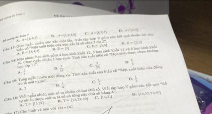 sã coơng ên Yodu 7
D. A=(2,4)
Bổ cượng du A=(2,4,6) A. A= 3,2,4,8 C. A=(1,2,4) m các kết quả thuận lợi cho
* 3 13: Giao ngẫn nhiên xúc xác một lần. Viết tập hợp B. sác là số chán 3 cos 2° D. E=(2,3)
Tuẩn Tiện
B= x+3 B. B= s C.
Cău 14: Một nhóm bọc sinh gồm 4 học sinh khổi 12, 5 học sinh khối 11 và 6 học sinh khối E=(3,5)
T0. Chọn ngẫu nhiên 1 học sinh, Tình xác suất biện có ''Học sinh được chọn không
boc tập 11°
A.  1/3  B.  5/11  C.  5/22  D.  2/3 
* Au 15: Tung ngẫu nhiên một đồng xu. Tinh xác suất của biển cổ '''Mặt xuất hiện của đồng
xu là một ngừa'''. c.  1/3  D.  1/2 
B
A. 2  1/4 
Câu 16: Viết ngẫu nhiên một số tự nhiên có hai chữ số. Viết tập hợp T gồm các kết quá '''Số
ự nhiên được viết ra là số có tổng các chữ số 4° D.
A. T= 13;22 B. T= 13,22,40 C. (13,31)  13,22,31;40
*# 17: Cho hình về bên với OA=OC.