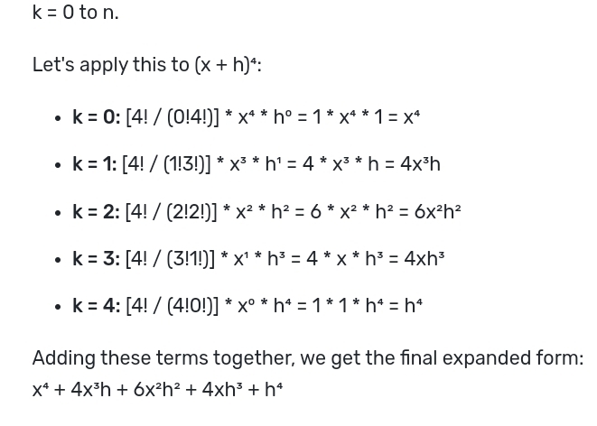 k=0 to n.
Let's apply this to (x+h)^4
k=0:[4!/(0!4!)]^*x^(4*)h^0=1*x^(4*)1=x^4
k=1:[4!/(1!3!)]^*x^(3*)h^1=4*x^(3*)h=4x^3h
k=2:[4!/(2!2!)]^*x^(2*)h^2=6^*x^(2*)h^2=6x^2h^2
k=3:[4!/(3!1!)]^*x^(1*)h^3=4*hx^(*h^3)=4xh^3
k=4:[4!/(4!0!)]^*x^(0*)h^4=1*1*h^4=h^4
Adding these terms together, we get the final expanded form:
x^4+4x^3h+6x^2h^2+4xh^3+h^4