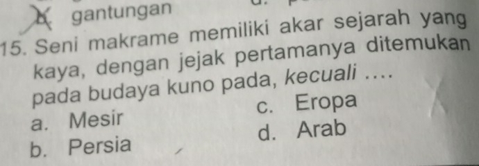 gantungan
15. Seni makrame memiliki akar sejarah yang
kaya, dengan jejak pertamanya ditemukan
pada budaya kuno pada, kecuali ....
a. Mesir c. Eropa
b. Persia d. Arab