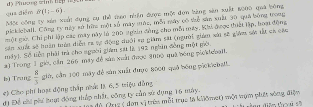 Phương trình tiếp tuy 
qua điểm B(1;-6). 
Một công ty sản xuất dụng cụ thể thao nhận được một đơn hàng sản xuất 8000 quả bóng 
pickleball. Công ty này sở hữu một số máy móc, mỗi máy có thể sản xuất 30 quả bóng trong 
một giờ. Chi phí lập các máy này là 200 nghìn đồng cho mỗi máy. Khi được thiết lập, hoạt động 
sản xuất sẽ hoàn toàn diễn ra tự động dưới sự giám sát (người giám sát sẽ giám sát tất cả các 
máy). Số tiền phải trả cho người giám sát là 192 nghìn đồng một giờ. 
a) Trong 1 giờ, cần 266 máy để sản xuất được 8000 quả bóng pickleball. 
b) Trong  8/3  giờ, cần 100 máy để sản xuất được 8000 quả bóng pickleball. 
c) Cho phí hoạt động thấp nhất là 6, 5 triệu đồng 
d) Để chi phí hoạt động thấp nhất, công ty cần sử dụng 16 máy. 
độ Qxyz ( đơn vị trên mỗi trục là kilômet) một trạm phát sóng điện 
rấ t rằng diện thoại sẽ