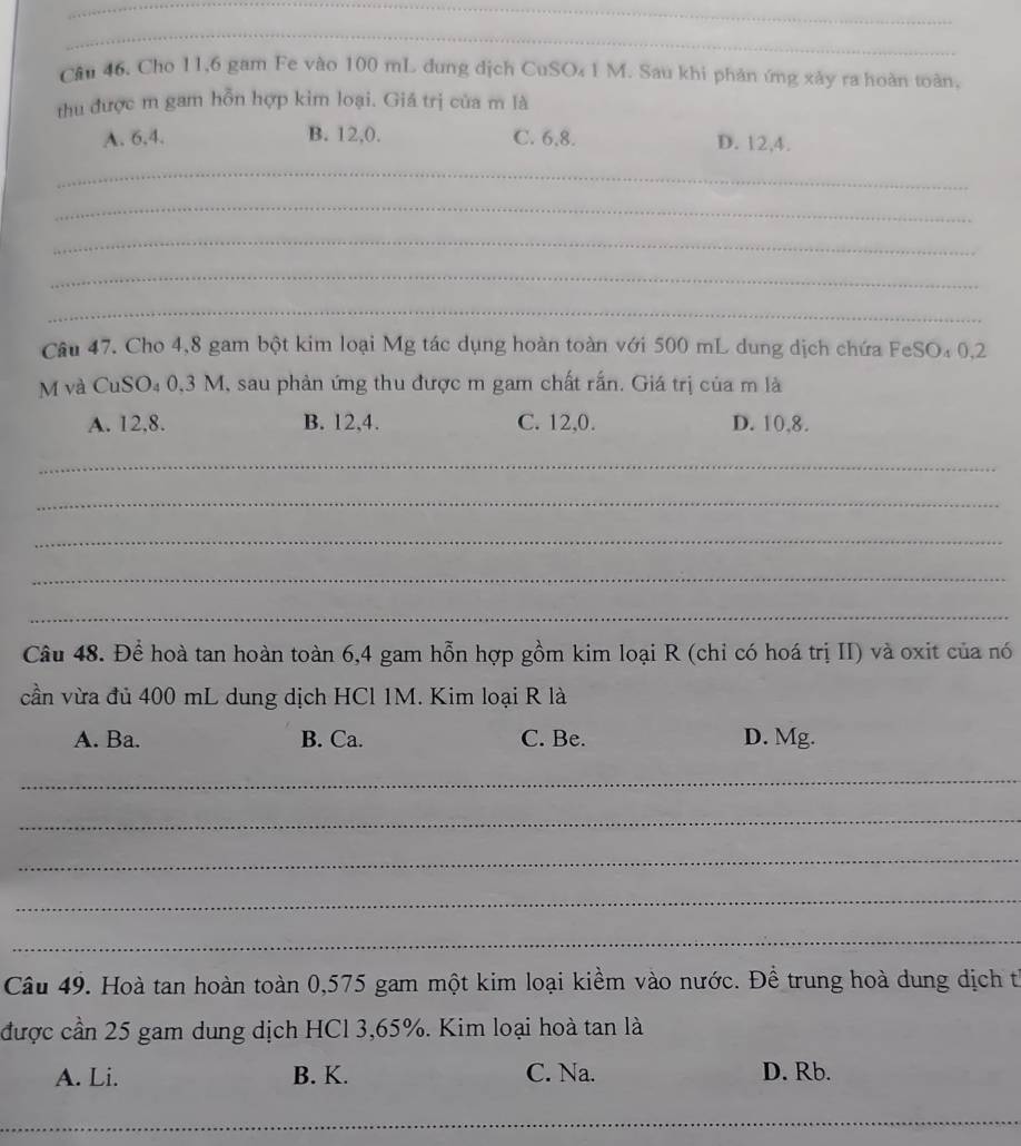 Cho 11,6 gam Fe vào 100 mL dung dịch CuSO₄1 M. Sau khi phản ứng xảy ra hoàn toàn,
thu được m gam hỗn hợp kim loại. Giá trị của m là
A. 6.4. B. 12, 0. C. 6, 8. D. 12, 4.
_
_
_
_
_
Câu 47. Cho 4,8 gam bột kim loại Mg tác dụng hoàn toàn với 500 mL dung dịch chứa FeSO₄ 0,2
M và CuSO₄ 0,3 M, sau phản ứng thu được m gam chất rấn. Giá trị của m là
A. 12, 8. B. 12, 4. C. 12, 0. D. 10, 8.
_
_
_
_
_
Câu 48. Để hoà tan hoàn toàn 6,4 gam hỗn hợp gồm kim loại R (chỉ có hoá trị II) và oxit của nó
cần vừa đủ 400 mL dung dịch HCl 1M. Kim loại R là
A. Ba. B. Ca. C. Be. D. Mg.
_
_
_
_
_
Câu 49. Hoà tan hoàn toàn 0,575 gam một kim loại kiềm vào nước. Để trung hoà dung dịch từ
được cần 25 gam dung dịch HCl 3,65%. Kim loại hoà tan là
A. Li. B. K. C. Na. D. Rb.
_
_