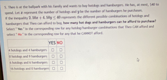 Theo is at the ballpark with his family and wants to buy hotdogs and hamburgers. He has, at most, $40 to 
spend. Let x represent the number of hotdogs and y be the number of hamburgers he purchases. 
If the inequality 2.50x+4.50y≤ 40 represents the different possible combinations of hotdogs and 
hamburgers that Theo can afford to buy, how many hot dogs and hamburgers can he afford to purchase? 
Select " Yes " in the corresponding row for any hotdog/hamburger combinations that Theo CAN afford and 
select " No " in the corresponding row for any that he CANNOT afford.