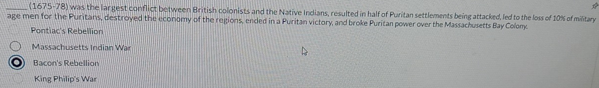 (1675-78) was the largest conflict between British colonists and the Native Indians, resulted in half of Puritan settlements being attacked, led to the loss of 10% of military
age men for the Puritans, destroyed the economy of the regions, ended in a Puritan victory, and broke Puritan power over the Massachusetts Bay Colony.
Pontiac's Rebellion
Massachusetts Indian War
Bacon's Rebellion
King Philip's War
