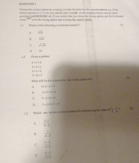 Choose the correct option by crossing> 1.1 is D, you should only cross D. on the multiple-choice answer sheet
provided (ANNEXURE A). If you realize that you chose the wrong option, put the horizontal
cross over the wrong option and re-cross the correct option 
1.1 Which of the following is irrational number? (1)
A sqrt[4](16)
B sqrt[3](16)
C sqrt(-16)
D 16
1.2 Given a pattern:
3-3=0
3-2=1
3-1=2
3-0=3
What will be the consecutive line in the pattemn be? (1)
A 3* 2-2=4
B 3* 3-5=4
C 3-(-1)=4
D 3-(-2)-1=4
1.3 Which one shows a correct method for determining the value of  1/3 - 1/4  7 (1)
A  (1-1)/4-3 
B  1/4-3 
C  (3-4)/3* 4 
D  (4-3)/3* 4 