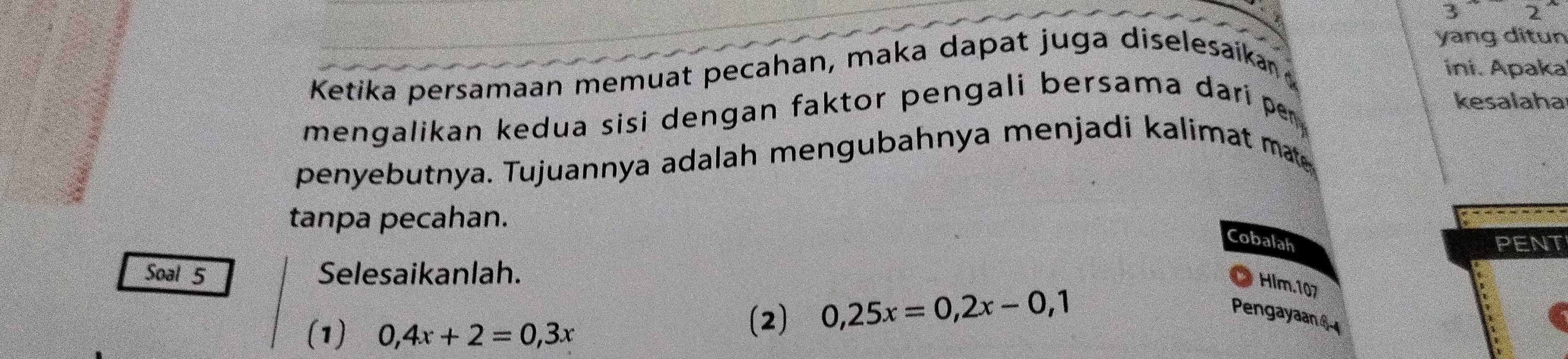 yang ditun 
Ketika persamaan memuat pecahan, maka dapat juga diselesaikan ini. Apaka 
kesalaha 
mengalikan kedua sisi dengan faktor pengali bersama dari per 
penyebutnya. Tujuannya adalah mengubahnya menjadi kalimat mat 
tanpa pecahan. 
Cobalah PENT 
Soal 5 Selesaikanlah. 
Hlm.107 
(1) 0,4x+2=0,3x
(2) 0,25x=0,2x-0,1 Pengayaan §-