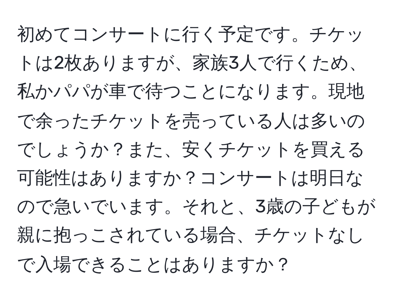 初めてコンサートに行く予定です。チケットは2枚ありますが、家族3人で行くため、私かパパが車で待つことになります。現地で余ったチケットを売っている人は多いのでしょうか？また、安くチケットを買える可能性はありますか？コンサートは明日なので急いでいます。それと、3歳の子どもが親に抱っこされている場合、チケットなしで入場できることはありますか？