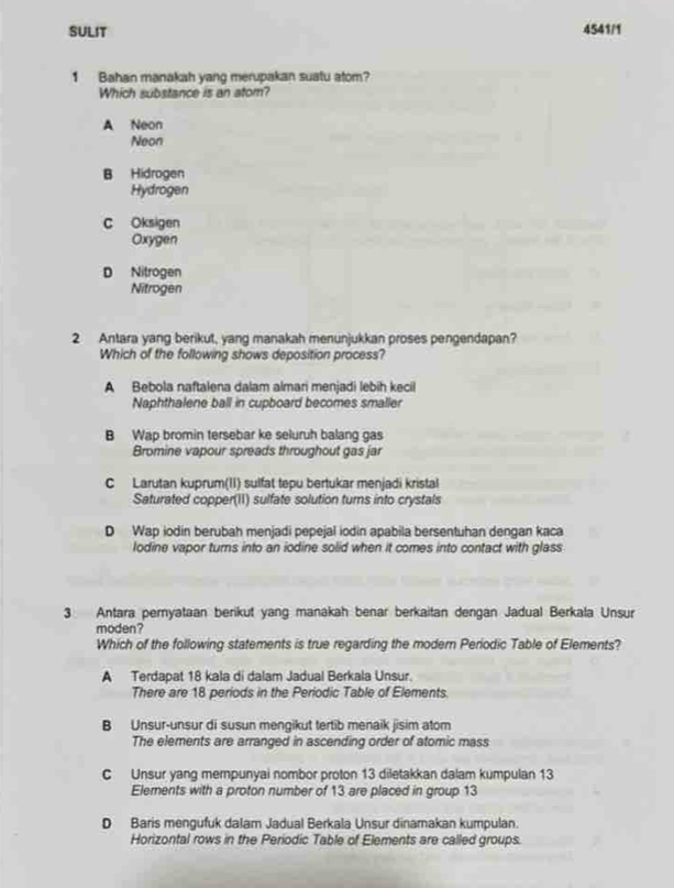 SULIT 4541/1
1 Bahan manakah yang merupakan suatu atom?
Which substance is an atom?
A Neon
Neon
B Hidrogen
Hydrogen
C Oksigen
Oxygen
D Nitrogen
Nitrogen
2 Antara yang berikut, yang manakah menunjukkan proses pengendapan?
Which of the following shows deposition process?
A Bebola naftalena dalam almari menjadi lebih kecil
Naphthalene ball in cupboard becomes smaller
B Wap bromin tersebar ke seluruh balang gas
Bromine vapour spreads throughout gas jar
C Larutan kuprum(II) sulfat tepu bertukar menjadi kristal
Saturated copper(II) sulfate solution turns into crystals
D Wap iodin berubah menjadi pepejal iodin apabila bersentuhan dengan kaca
lodine vapor turns into an iodine solid when it comes into contact with glass
3 Antara peryataan berikut yang manakah benar berkaitan dengán Jadual Berkala Unsur
moden?
Which of the following statements is true regarding the modern Periodic Table of Elements?
A Terdapat 18 kala di dalam Jadual Berkala Unsur.
There are 18 periods in the Periodic Table of Elements
B Unsur-unsur di susun mengikut tertib menaik jisim atom
The elements are arranged in ascending order of atomic mass
C Unsur yang mempunyai nombor proton 13 diletakkan dalam kumpulan 13
Elements with a proton number of 13 are placed in group 13
D Baris mengufuk dalam Jadual Berkala Unsur dinamakan kumpulan.
Horizontal rows in the Periodic Table of Elements are called groups.