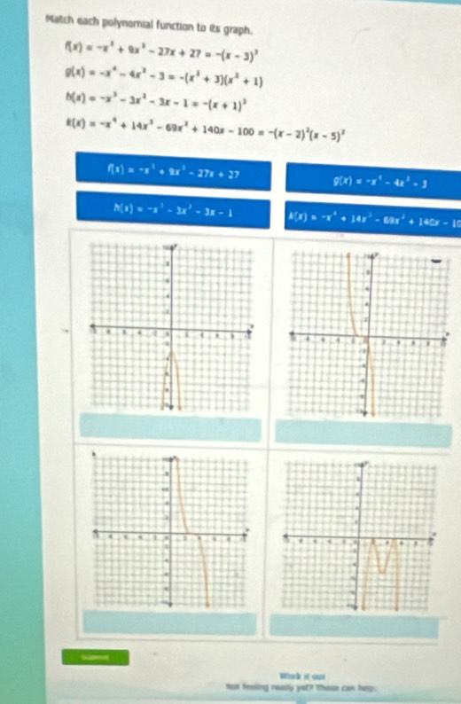 Match each polynornial function to its graph.
f(x)=-x^3+9x^2-27x+27=-(x-3)^3
g(x)=-x^4-4x^2-3=-(x^2+3)(x^2+1)
h(x)=-x^3-3x^2-3x-1=-(x+1)^3
t(x)=-x^4+14x^3-69x^2+140x-100=-(x-2)^2(x-5)^2
f(x)=-x^3+9x^2-27x+27 g(x)=-x^4-4x^2-3
h(x)=-x^3-3x^2-3x-1 h(x)=-x^4+14x^3-69x^2+140x-10
Wock it su 
not feing really yet? These can hep.