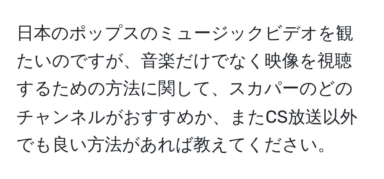 日本のポップスのミュージックビデオを観たいのですが、音楽だけでなく映像を視聴するための方法に関して、スカパーのどのチャンネルがおすすめか、またCS放送以外でも良い方法があれば教えてください。