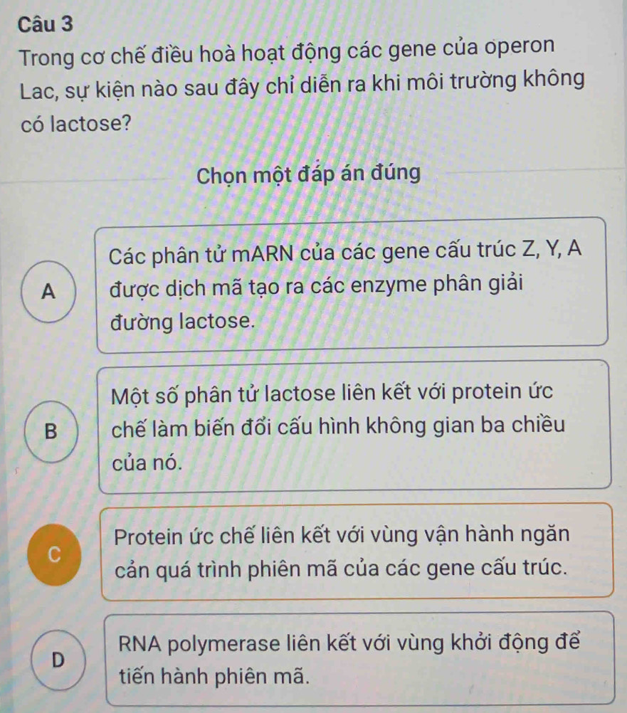 Trong cơ chế điều hoà hoạt động các gene của operon
Lac, sự kiện nào sau đây chỉ diễn ra khi môi trường không
có lactose?
Chọn một đáp án đúng
Các phân tử mARN của các gene cấu trúc Z, Y, A
A được dịch mã tạo ra các enzyme phân giải
đường lactose.
Một số phân tử lactose liên kết với protein ức
B chế làm biến đổi cấu hình không gian ba chiều
của nó.
Protein ức chế liên kết với vùng vận hành ngăn
C
cản quá trình phiên mã của các gene cấu trúc.
D RNA polymerase liên kết với vùng khởi động để
tiến hành phiên mã.