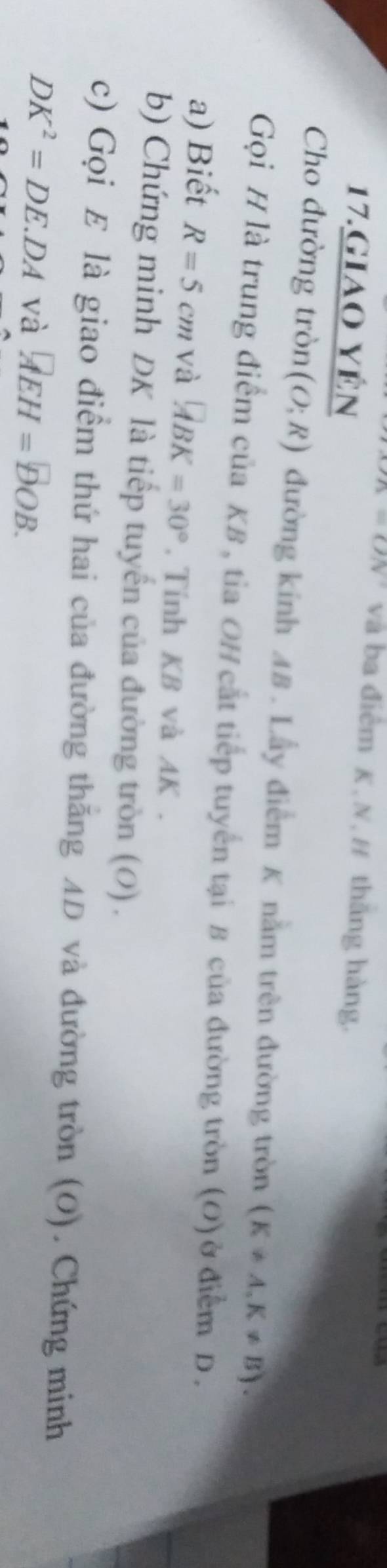 =ON và ba điểm K,N,H thăng hàng. 
17.giao yên 
Cho đường tròn (O;R) đường kính A8 . Lẫy điểm K nằm trên đường tròn (K!= A,K!= B). 
Gọi H là trung điểm của KB , tia OH cắt tiếp tuyển tại B của đường tròn (O) ở điểm D. 
a) Biết R=5cm và overleftrightarrow ABK=30° , Tính KB và AK. 
b) Chứng minh DK là tiếp tuyển của đường tròn (0) . 
c) Gọi E là giao điểm thứ hai của đường thăng AD và đường tròn (O). Chứng minh
DK^2=DE.DA và AEH=DOB.