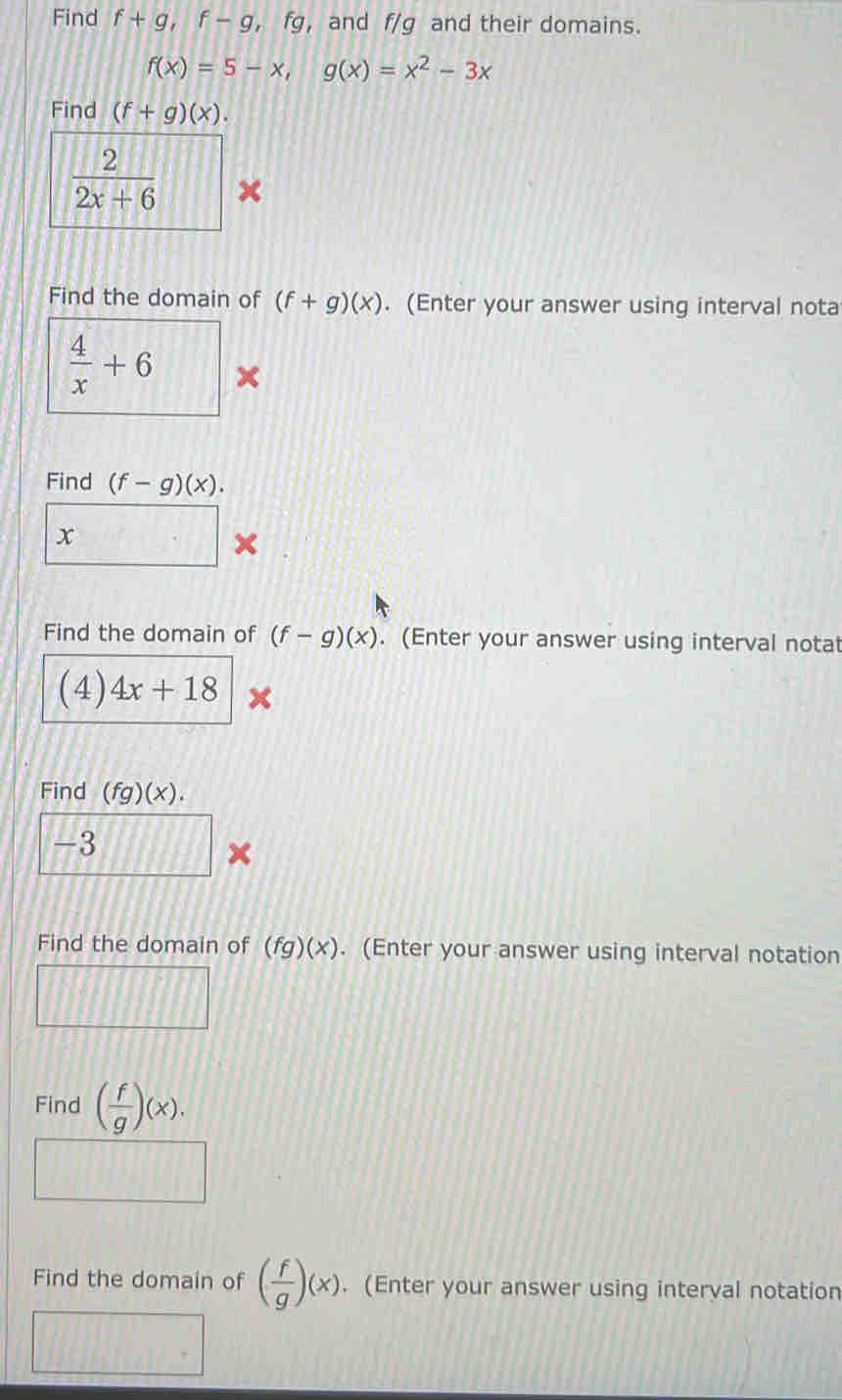 Find f+g, f-g fq , and f/g and their domains.
f(x)=5-x, g(x)=x^2-3x
Find (f+g)(x).
 2/2x+6  × 
Find the domain of (f+g)(x). (Enter your answer using interval nota
 4/x +6 × 
Find (f-g)(x). 
r 2x
Find the domain of (f-g)(x). (Enter your answer using interval notat 
(4) 4x+18
Find (fg)(x).
-3
× 
Find the domain of (fg)(x). (Enter your answer using interval notation 
Find ( f/g )(x). 
Find the domain of ( f/g )(x). (Enter your answer using interval notation