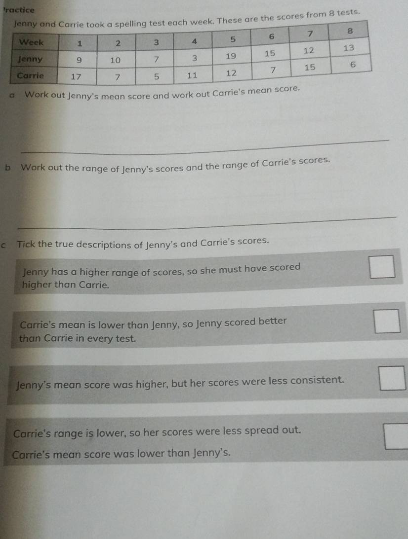 ractice
e are the scores from 8 tests.
a Work out Jenny's mean score and work out Carrie's me
_
b Work out the range of Jenny's scores and the range of Carrie's scores.
_
c Tick the true descriptions of Jenny's and Carrie's scores.
Jenny has a higher range of scores, so she must have scored
higher than Carrie.
Carrie's mean is lower than Jenny, so Jenny scored better
than Carrie in every test.
Jenny’s mean score was higher, but her scores were less consistent.
Carrie's range is lower, so her scores were less spread out.
Carrie's mean score was lower than Jenny's.