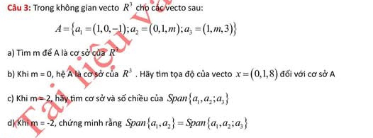 Trong không gian vecto R^3 cho các vecto sau:
A= a_1=(1,0,-1);a_2=(0,1,m);a_3=(1,m,3)
a) Tìm m để A là cơ sở của R
b) Khi m=0 , hệ A là cơ sở của R^3. Hãy tìm tọa độ của vecto x=(0,1,8) đối với cơ sở A 
c) Khi m=2 :, hãy tìm cơ sở và số chiều của Span  a_1,a_2;a_3
d)(Khi m=-2 , chứng minh rằng Span  a_1,a_2 =Sp 1 m a_1,a_2;a_3