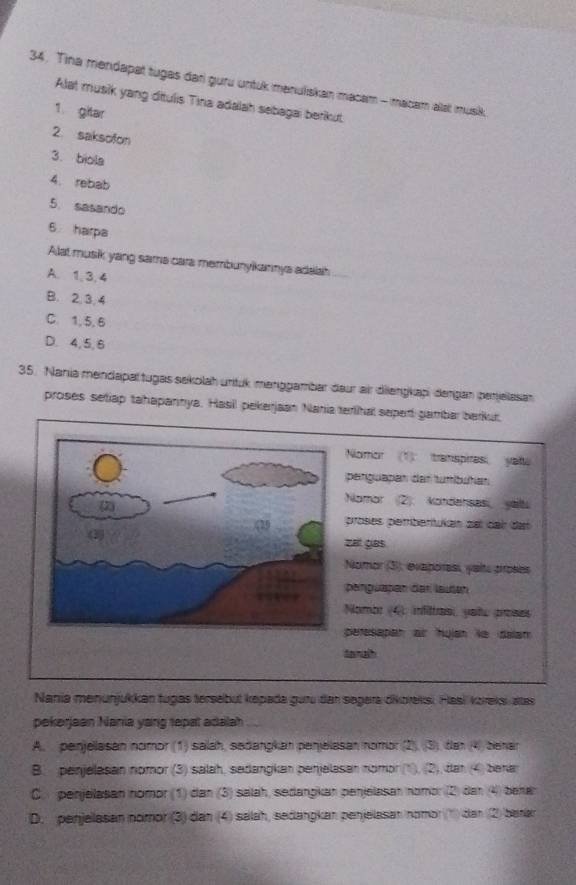 Tina mendapat tugas dari guru untuk manuliskan macam - macam alat musik
Alat musik yang ditulis Tina adalah sebagai berikut.
1. gitar
2. saksofon
3. biola
4. rebab
5. sasando
6 harpa
Alat musik yang sama cara membunyikannys adalah
A. 1, 3, 4
B. 2, 3, 4
C. 1, 5, 6
D. 4, 5, 6
35. Nania mendapaltugas sekolah unituk maniggambar daur air dilengkap dergan (perjelasan
proses setiap tahapannya. Hasil pekerjaan Nania terlihal sepert gambar berkut
Nomor (1) transpires yau
perguapan dar tumíbutan
Nomor (2). kondenses yalt
proses perbertukan zal deh dat
zet gas
Nomor (3), evaporess, yaits proses
penguapan der lauten
Nombr (4): infittras, yatu proses
peresapan ar hulan ie dalan
tanah
Nania menunjukkan tugas tersebüt kepada guru dan segera dikoreksi, Hasi kıreksi áta
pekerjean Nania yang tepat adalah
A. penjellasan nomor (1) salah, seðangkan penjelasan nomor (2), (3), der (4) benar
B. penjelasan nomor (3) salah, sedangkan penjelasan nomor (1), (2), dan (4) benar
C. penjelasan nomor (1) dan (3) salah, sedangkan penjelasan nomɔr (2) dan 4) benan
D. penjelasan nomor (3) dan (4) salah, sedangkan penjelasan nomor(1) dan (2) barar