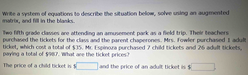 Write a system of equations to describe the situation below, solve using an augmented 
matrix, and fill in the blanks. 
Two fifth grade classes are attending an amusement park as a field trip. Their teachers 
purchased the tickets for the class and the parent chaperones. Mrs. Fowler purchased 1 adult 
ticket, which cost a total of $35. Mr. Espinoza purchased 7 child tickets and 26 adult tickets, 
paying a total of $987. What are the ticket prices? 
The price of a child ticket is $□ and the price of an adult ticket is $□.