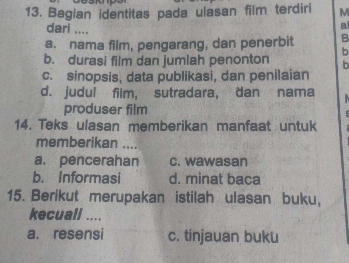 Bagian identitas pada ulasan film terdiri M
dari ....
a
a. nama film, pengarang, dan penerbit
B
b
b. durasi film dan jumlah penonton
b
c. sinopsis, data publikasi, dan penilaian
d. judul film, sutradara, dan nama
produser film
14. Teks ulasan memberikan manfaat untuk
memberikan ....
a. pencerahan c. wawasan
b. Informasi d. minat baca
15. Berikut merupakan istilah ulasan buku,
kecuali ....
a. resensi c. tinjauan buku