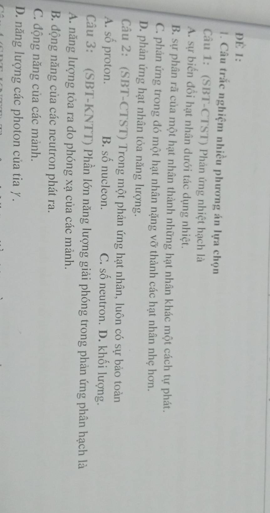 DE 1:
1. Câu trắc nghiệm nhiều phương án lựa chọn
Câu 1: (SBT-CTST) Phản ứng nhiệt hạch là
A. sự biến đổi hạt nhân dưới tác dụng nhiệt.
B. sự phân rã của một hạt nhân thành những hạt nhân khác một cách tự phát.
C. phản ứng trong đó một hạt nhân nặng vỡ thành các hạt nhân nhẹ hơn.
D. phản ứng hạt nhân tỏa năng lượng.
Câu 2: (SBT-CTST) Trong một phản ứng hạt nhân, luôn có sự bảo toàn
A. số proton. B. số nucleon. C. số neutron. D. khối lượng.
Câu 3: (SBT-KNTT) Phần lớn năng lượng giải phóng trong phản ứng phân hạch là
A. năng lượng tỏa ra do phóng xạ của các mảnh.
B. động năng của các neutron phát ra.
C. động năng của các mảnh.
D. năng lượng các photon của tia γ.