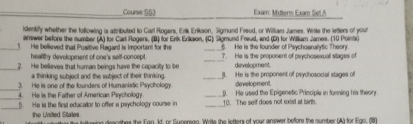 Course SS3 Exam: Midterm Exam Set A 
identify whether the following is attributed to Carl Rogers, Erik Erikson, Sigmund Freud, or William James. Write the letters of your 
answer before the number (A) for Cart Rogers, (B) for Ertk Erikson, (C) Sigmund Freud, and (D) for William James. (10 Points) 
_1. He believed that Positive Regard is Important for the _6. He is the founder of Psychoanalytic Theory. 
healthy development of one's self-concept. _7. He is the proponent of psychosexual stages of 
_2. He believes that human beings have the capacity to be development. 
a thinking subject and the subject of their thinking. _8. He is the proponent of psychosocial stages of 
_ 
3. He is one of the founders of Humanistic Psychology. devellopment. 
_4. He is the Father of American Psychology. _9. He used the Epigenetic Principle in forming his theory. 
_ 
5. He is the first educator to offer a psychology course in _10. The self does not exist at birth. 
the United States. he following describes the Egg, Id, or Superag, Wrie the letters of your answer before the number (A) for Ego. (BT