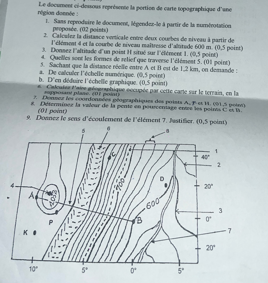 Le document ci-dessous représente la portion de carte topographique d’une
région donnée :
1. Sans reproduire le document, légendez-le à partir de la numérotation
proposée. (02 points)
2. Calculez la distance verticale entre deux courbes de niveau à partir de
l'élément 4 et la courbe de niveau maîtresse d'altitude 600 m. (0,5 point)
3. Donnez l’altitude d’un point H situé sur l’élément 1. (0,5 point)
4. Quelles sont les formes de relief que traverse l’élément 5. (01 point)
5. Sachant que la distance réelle entre A et B est de 1,2 km, on demande :
a. De calculer l’échelle numérique. (0,5 point)
b. D’en déduire l’échelle graphique. (0,5 point)
6. Calculez laire géographique occupée par cette carte sur le terrain, en la
supposant plane. (01 point)
7. Donnez les coordonnées géographiques des points A, F et H. (01,5 point)
8. Déterminez la valeur de la pente en pourcentage entre les points C et B.
(01 point)
9. Donnez le sens d’écoulement de l’élément 7. Justifier. (0,5 point)