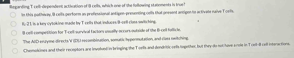 Regarding T cell-dependent activation of B cells, which one of the following statements is true?
In this pathway, B cells perform as professional antigen-presenting cells that present antigen to activate naive T cells.
IL-21 is a key cytokine made by T cells that induces B-cell class switching.
B cell competition for T-cell survival factors usually occurs outside of the B-cell follicle.
The AID enzyme directs V (D)J recombination, somatic hypermutation, and class switching.
Chemokines and their receptors are involved in bringing the T cells and dendritic cells together, but they do not have a role in T cell-B cell interactions.