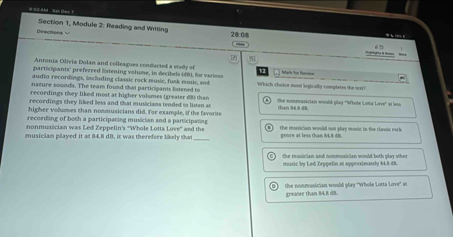 9:02 AM Sat Dec 7
Section 1, Module 2: Reading and Writing 28:08 アも14%8
Directions
Hide
£
ighlights & Notes More
7
Antonia Olivia Dolan and colleagues conducted a study of 12 Mark for Review
participants’ preferred listening volume, in decibels (dB), for various
audio recordings, including classic rock music, funk music, and Which choice most logically completes the text?
nature sounds. The team found that participants listened to
recordings they liked most at higher volumes (greater dB) than the nonmusician would play "Whole Lotta Love" at less
recordings they liked less and that musicians tended to listen at than 84.8 dB.
higher volumes than nonmusicians did. For example, if the favorite
recording of both a participating musician and a participating
nonmusician was Led Zeppelin's “Whole Lotta Love'' and the the musician would not play music in the classic rock 
B 
musician played it at 84.8 dB, it was therefore likely that_ genre at less than 84.8 dB.
the musician and nonmusician would both play other
music by Led Zeppelin at approximately 84.8 dB.
D the nonmusician would play “Whole Lotta Love” at
greater than 84.8 dB.