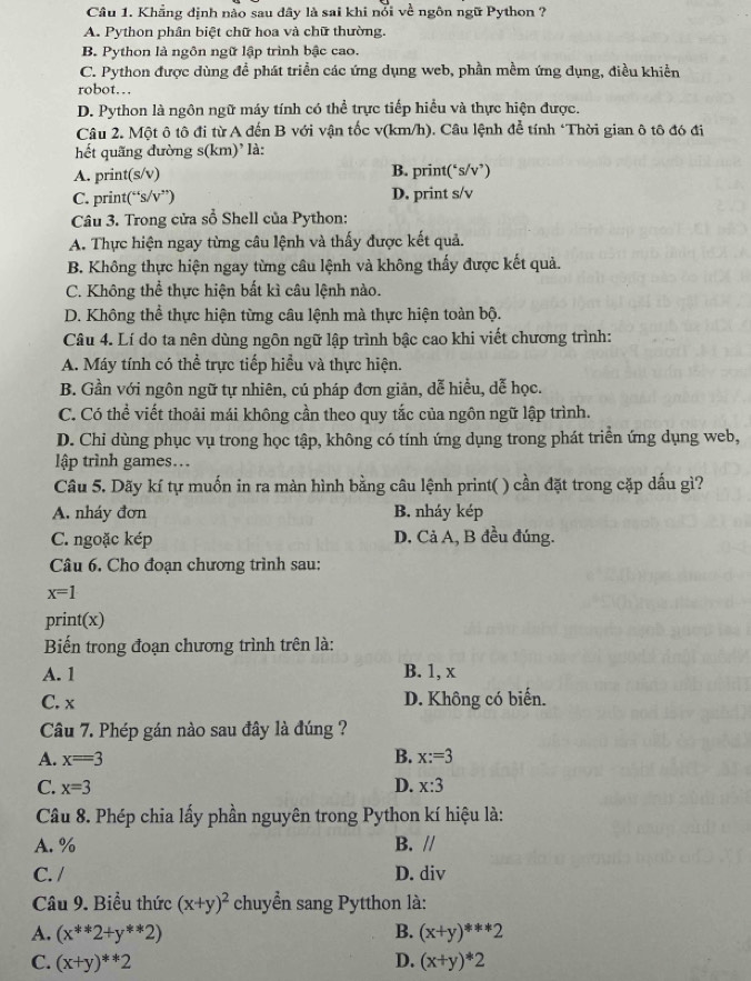 Khẳng định nào sau dây là sai khi nổi về ngôn ngữ Python ?
A. Python phân biệt chữ hoa và chữ thường.
B. Python là ngôn ngữ lập trình bậc cao.
C. Python được dùng để phát triển các ứng dụng web, phần mềm ứng dụng, điều khiển
robot…
D. Python là ngôn ngữ máy tính có thể trực tiếp hiểu và thực hiện được.
Câu 2. Một ô tô đi từ A đến B với vận tốc v(km/h). Câu lệnh để tính ‘Thời gian ô tô đó đi
hết quãng đường s(km)' là:
A. print(s/v) B. print(‘s/v’)
C. print(“s/v”) D. print s/v
Câu 3. Trong cửa sổ Shell của Python:
A. Thực hiện ngay từng câu lệnh và thấy được kết quả.
B. Không thực hiện ngay từng câu lệnh và không thấy được kết quả.
C. Không thể thực hiện bất kì câu lệnh nào.
D. Không thể thực hiện từng câu lệnh mà thực hiện toàn bộ.
Câu 4. Lí do ta nên dùng ngôn ngữ lập trình bậc cao khi viết chương trình:
A. Máy tính có thể trực tiếp hiểu và thực hiện.
B. Gần với ngôn ngữ tự nhiên, cú pháp đơn giản, dễ hiều, dễ học.
C. Có thể viết thoải mái không cần theo quy tắc của ngôn ngữ lập trình.
D. Chi dùng phục vụ trong học tập, không có tính ứng dụng trong phát triển ứng dụng web,
lập trình games...
Câu 5. Dãy kí tự muốn in ra màn hình bằng câu lệnh print( ) cần đặt trong cặp dấu gì?
A. nháy đơn B. nháy kép
C. ngoặc kép D. Cả A, B đều đúng.
Câu 6. Cho đoạn chương trình sau:
x=1
print(x)
Biến trong đoạn chương trình trên là:
A. 1 B. 1, x
C. x D. Không có biến.
Câu 7. Phép gán nào sau đây là đúng ?
A. x=3 B. x:=3
C. x=3 D. x:3
Câu 8. Phép chia lấy phần nguyên trong Python kí hiệu là:
A. % B. //
C. / D. div
Câu 9. Biểu thức (x+y)^2 chuyển sang Pytthon là:
A. (x^(**)2+y^(**)2) B. (x+y)^**2
C. (x+y)^**2 D. (x+y)^*2