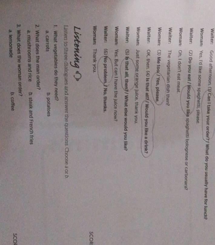 Waiter: Good afternoon. (1) Can I take your order? / What do you usually have for lunch?
Woman: Yes, I'd like some spaghetti, please.
Waiter: (2) Do you eat / Would you like spaghetti bolognese or carbonara?
Woman: Oh, I don't eat meat.
Waiter: The vegetarian dish then?
Woman: (3) Me too / Yes, please,
Waiter: OK, then. (4) Is that all? / Would you like a drink?
Woman: Just some orange juice, thank you.
Waiter: (5) Is that all, then? / What else would you like?
Woman: Yes. But can I have the juice now?
Waiter: (6) No problem. / No, thanks.
Woman: Thank you.
SCOR
Listening
Listen to three dialogues and answer the questions. Choose a or b.
1. What vegetables do they need?
a. carrots b. potatoes
2. What does the man order?
a. mushrooms and rice b. steak and French fries
3. What does the woman order?
a. lemonade b. coffee SCOF