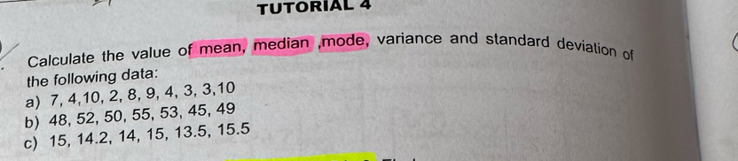 TUTORIAL 4 
Calculate the value of mean, median ,mode, variance and standard deviation of 
the following data: 
a) 7, 4, 10, 2, 8, 9, 4, 3, 3, 10
b) 48, 52, 50, 55, 53, 45, 49
c) 15, 14.2, 14, 15, 13.5, 15.5