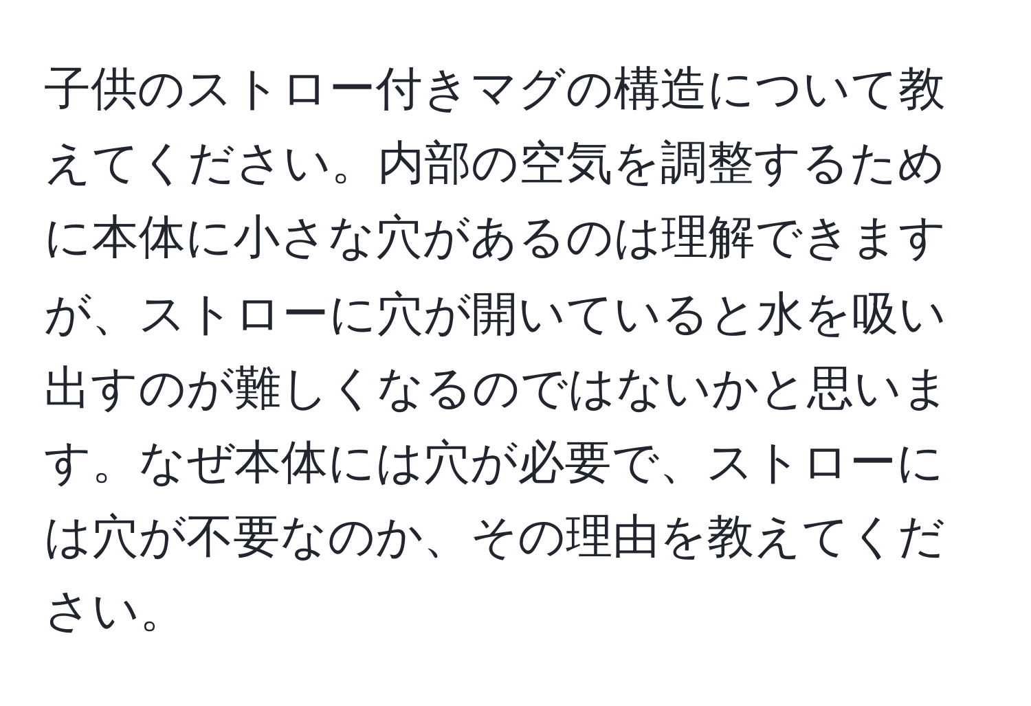 子供のストロー付きマグの構造について教えてください。内部の空気を調整するために本体に小さな穴があるのは理解できますが、ストローに穴が開いていると水を吸い出すのが難しくなるのではないかと思います。なぜ本体には穴が必要で、ストローには穴が不要なのか、その理由を教えてください。