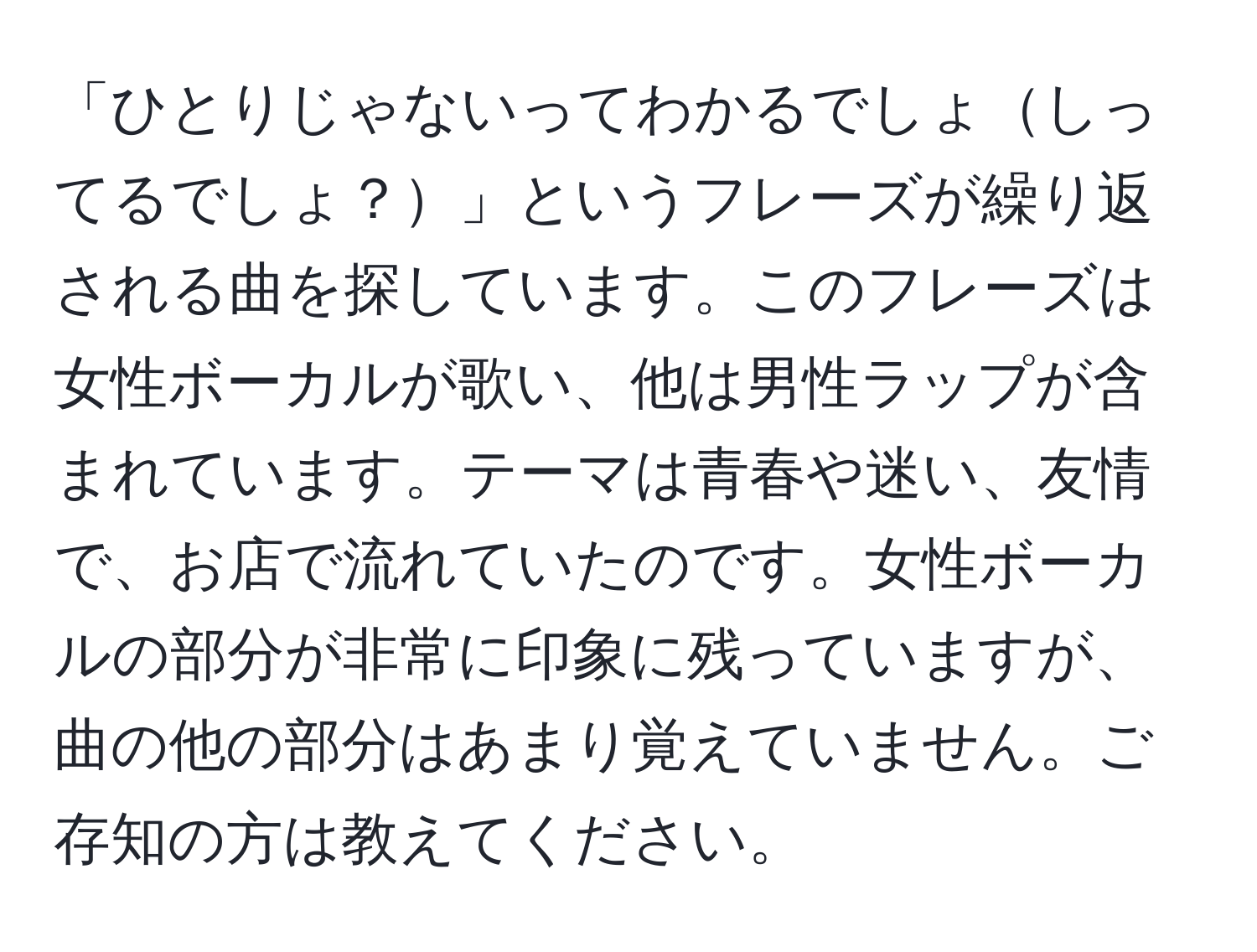 「ひとりじゃないってわかるでしょしってるでしょ？」というフレーズが繰り返される曲を探しています。このフレーズは女性ボーカルが歌い、他は男性ラップが含まれています。テーマは青春や迷い、友情で、お店で流れていたのです。女性ボーカルの部分が非常に印象に残っていますが、曲の他の部分はあまり覚えていません。ご存知の方は教えてください。