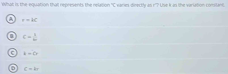 What is the equation that represents the relation "C varies directly as r"? Use k as the variation constant.
A r=kC
B c= 1/kr 
k=Cr
D C=kr