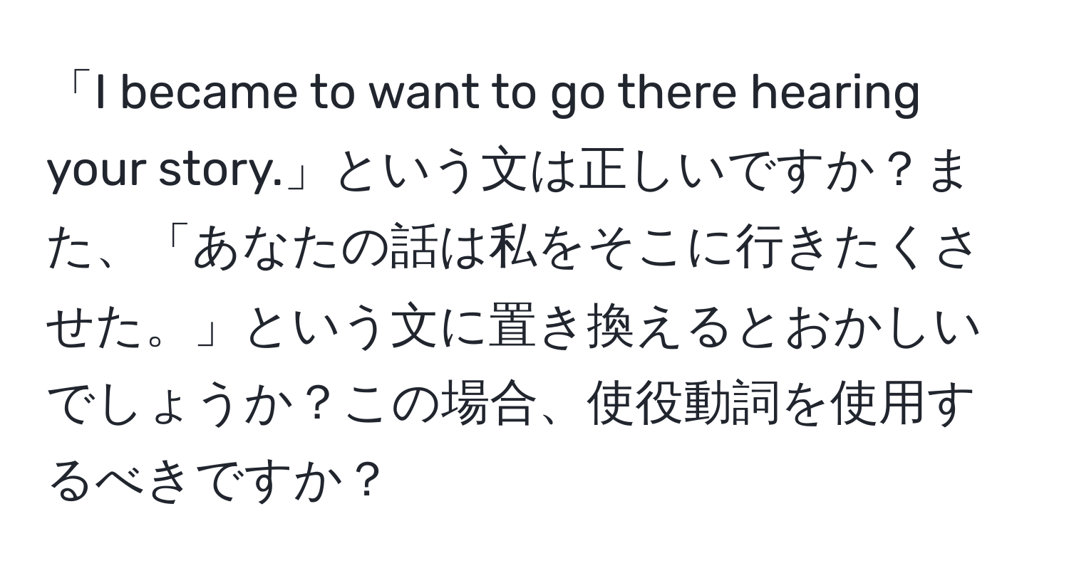 「I became to want to go there hearing your story.」という文は正しいですか？また、「あなたの話は私をそこに行きたくさせた。」という文に置き換えるとおかしいでしょうか？この場合、使役動詞を使用するべきですか？