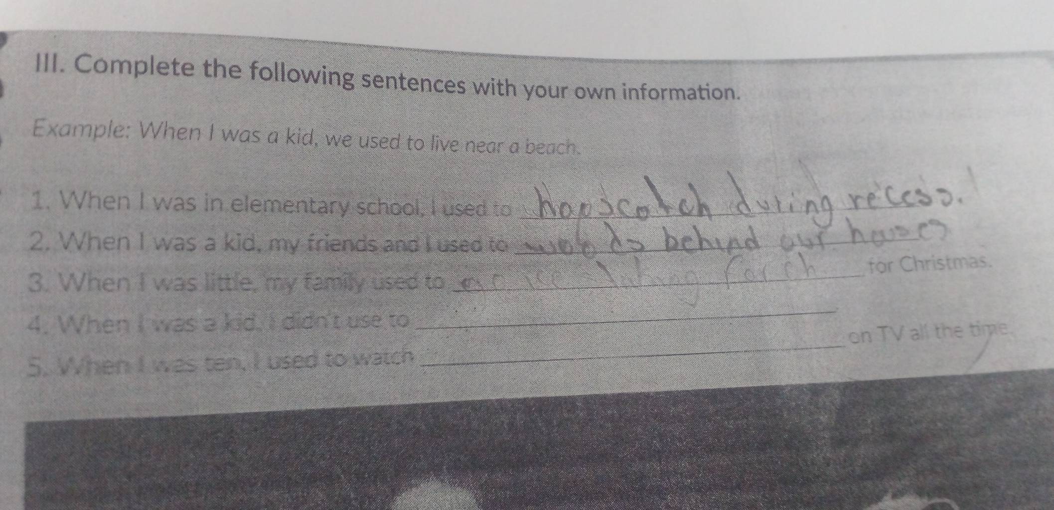Complete the following sentences with your own information. 
Example: When I was a kid, we used to live near a beach. 
1. When I was in elementary school, I used to_ 
2. When I was a kid, my friends and I used to_ 
for Christmas. 
3. When I was little, my family used to 
_ 
_ 
4. When I was a kid, I didn't use to 
_ 
on TV all the time. 
5. When I was ten, I used to watch