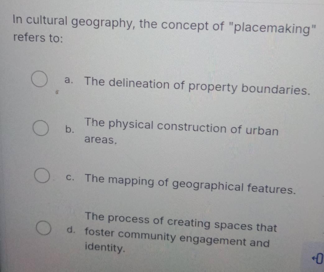 In cultural geography, the concept of "placemaking"
refers to:
a. The delineation of property boundaries.
b.
The physical construction of urban
areas.
c. The mapping of geographical features.
The process of creating spaces that
d. foster community engagement and
identity.