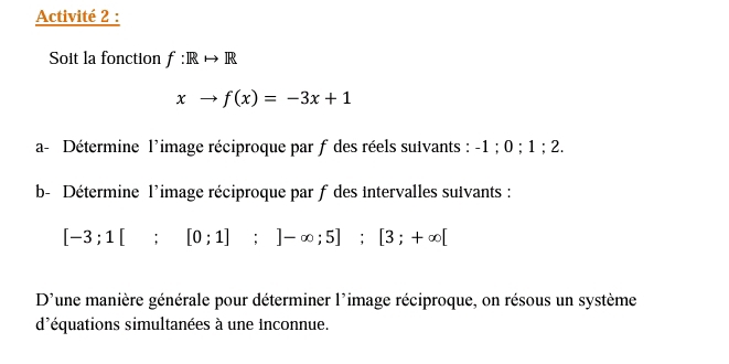 Activité 2 : 
Soit la fonction f:
xto f(x)=-3x+1
a- Détermine l’image réciproque par f des réels suivants : -1; 0; 1; 2. 
b- Détermine l'image réciproque par f des intervalles suivants :
[-3;1[;[0;1];]-∈fty ;5]; [3;+∈fty [
D'une manière générale pour déterminer l'image réciproque, on résous un système 
d'équations simultanées à une Inconnue.