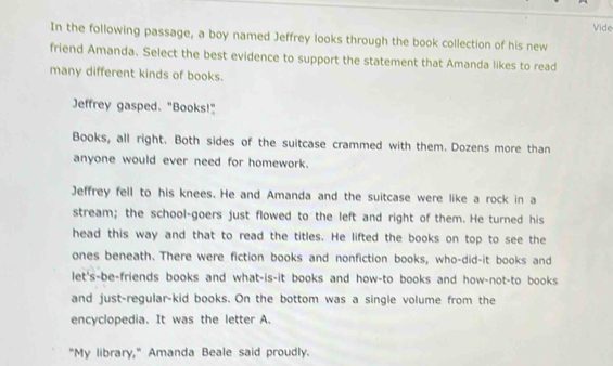 Vide 
In the following passage, a boy named Jeffrey looks through the book collection of his new 
friend Amanda. Select the best evidence to support the statement that Amanda likes to read 
many different kinds of books. 
Jeffrey gasped. "Books!" 
Books, all right. Both sides of the suitcase crammed with them. Dozens more than 
anyone would ever need for homework. 
Jeffrey fell to his knees. He and Amanda and the suitcase were like a rock in a 
stream; the school-goers just flowed to the left and right of them. He turned his 
head this way and that to read the titles. He lifted the books on top to see the 
ones beneath. There were fiction books and nonfiction books, who-did-it books and 
let's-be-friends books and what-is-it books and how-to books and how-not-to books 
and just-regular-kid books. On the bottom was a single volume from the 
encyclopedia. It was the letter A. 
"My library," Amanda Beale said proudly.