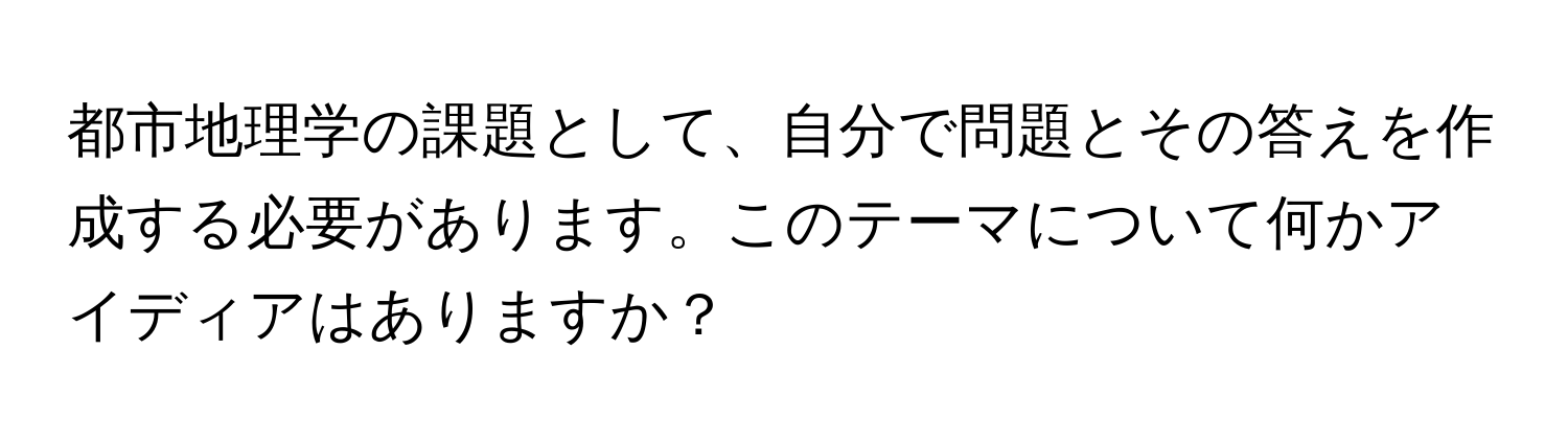 都市地理学の課題として、自分で問題とその答えを作成する必要があります。このテーマについて何かアイディアはありますか？